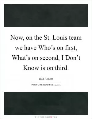 Now, on the St. Louis team we have Who’s on first, What’s on second, I Don’t Know is on third Picture Quote #1