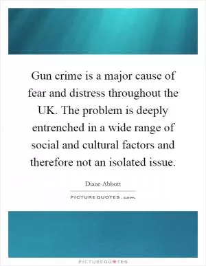Gun crime is a major cause of fear and distress throughout the UK. The problem is deeply entrenched in a wide range of social and cultural factors and therefore not an isolated issue Picture Quote #1