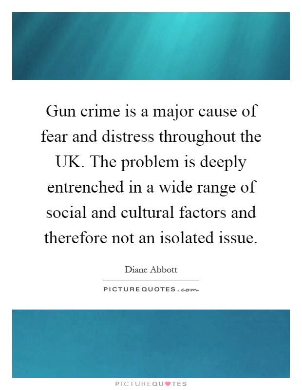 Gun crime is a major cause of fear and distress throughout the UK. The problem is deeply entrenched in a wide range of social and cultural factors and therefore not an isolated issue Picture Quote #1