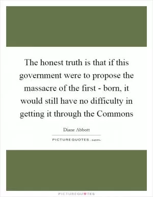 The honest truth is that if this government were to propose the massacre of the first - born, it would still have no difficulty in getting it through the Commons Picture Quote #1