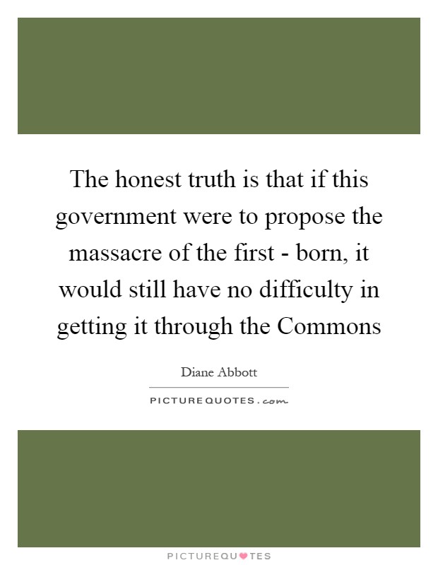 The honest truth is that if this government were to propose the massacre of the first - born, it would still have no difficulty in getting it through the Commons Picture Quote #1