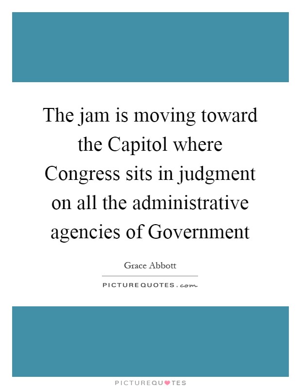 The jam is moving toward the Capitol where Congress sits in judgment on all the administrative agencies of Government Picture Quote #1