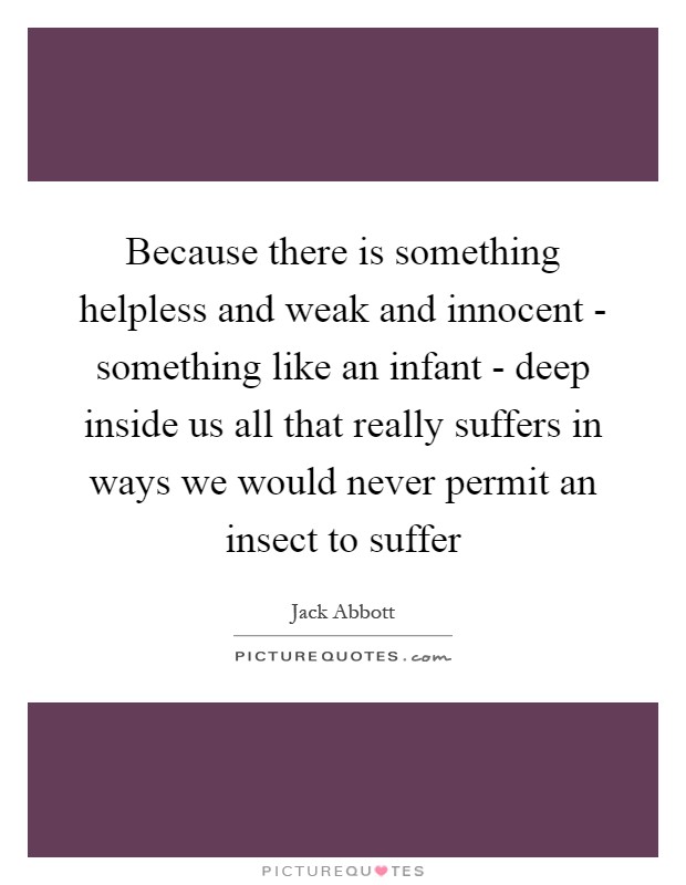 Because there is something helpless and weak and innocent - something like an infant - deep inside us all that really suffers in ways we would never permit an insect to suffer Picture Quote #1