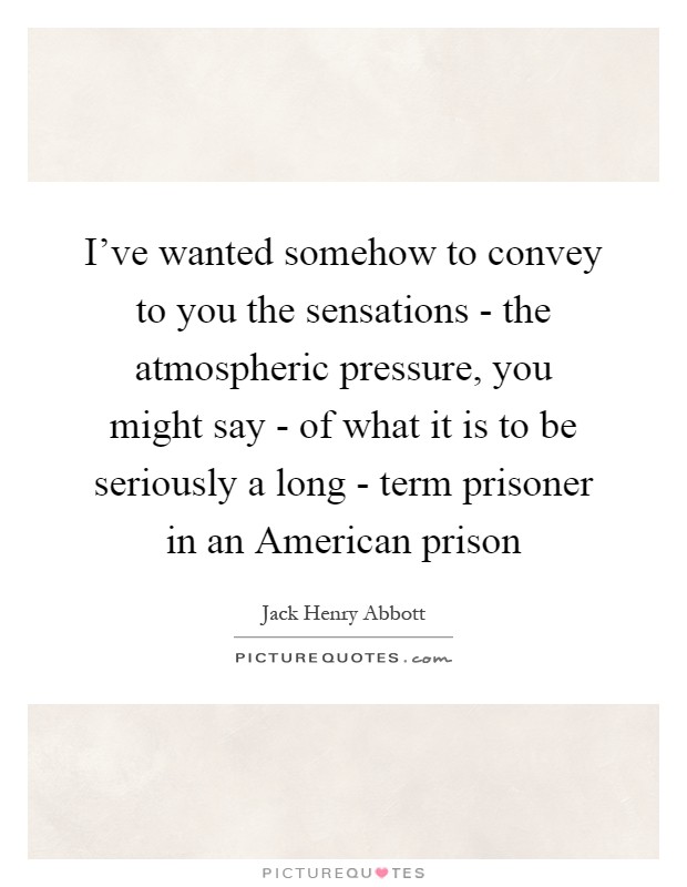 I've wanted somehow to convey to you the sensations - the atmospheric pressure, you might say - of what it is to be seriously a long - term prisoner in an American prison Picture Quote #1