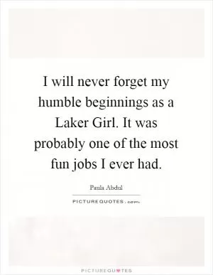 I will never forget my humble beginnings as a Laker Girl. It was probably one of the most fun jobs I ever had Picture Quote #1