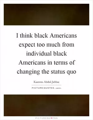 I think black Americans expect too much from individual black Americans in terms of changing the status quo Picture Quote #1