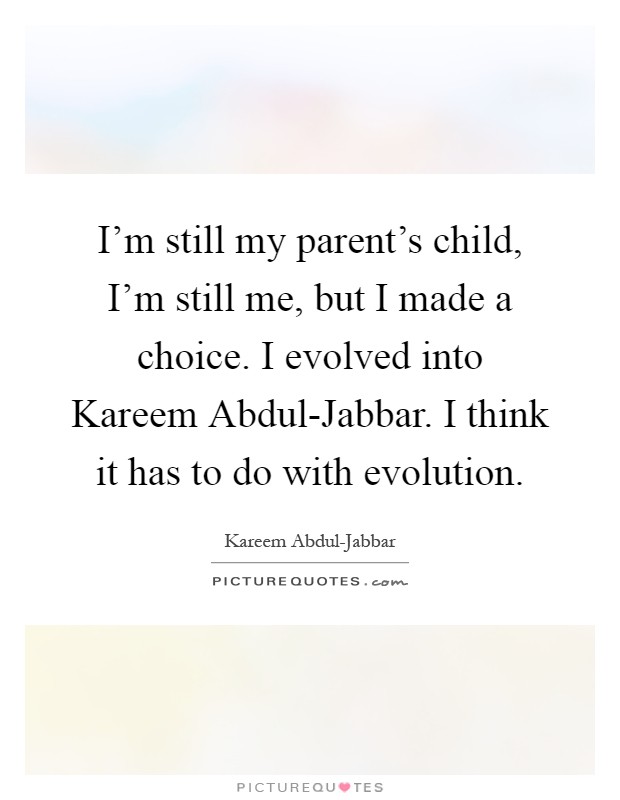 I'm still my parent's child, I'm still me, but I made a choice. I evolved into Kareem Abdul-Jabbar. I think it has to do with evolution Picture Quote #1