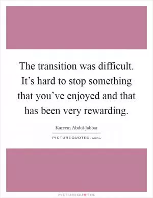 The transition was difficult. It’s hard to stop something that you’ve enjoyed and that has been very rewarding Picture Quote #1
