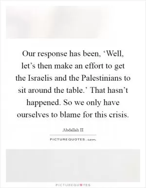 Our response has been, ‘Well, let’s then make an effort to get the Israelis and the Palestinians to sit around the table.’ That hasn’t happened. So we only have ourselves to blame for this crisis Picture Quote #1
