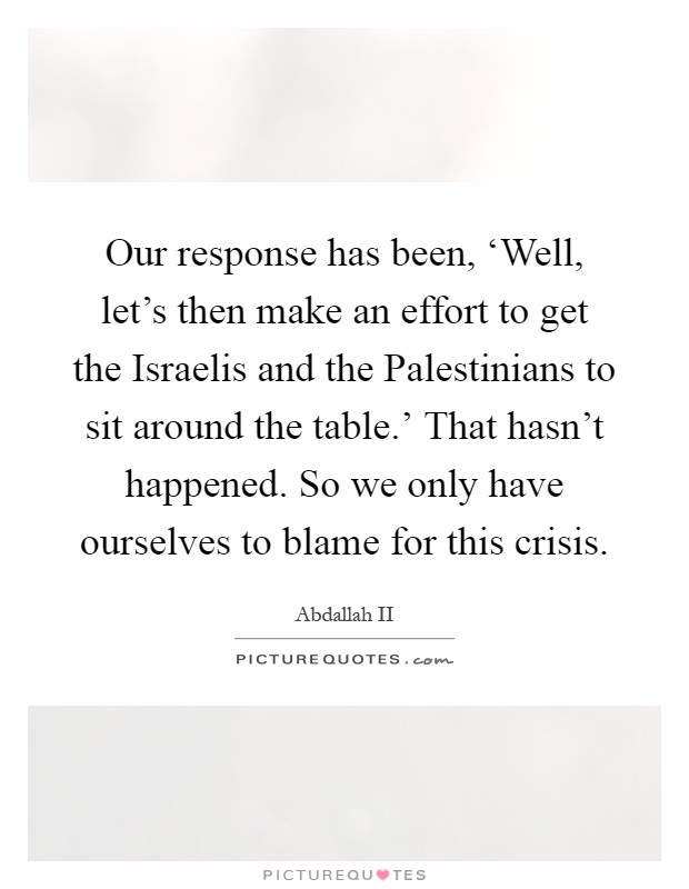 Our response has been, ‘Well, let's then make an effort to get the Israelis and the Palestinians to sit around the table.' That hasn't happened. So we only have ourselves to blame for this crisis Picture Quote #1