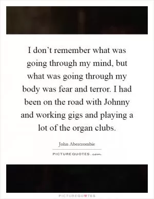 I don’t remember what was going through my mind, but what was going through my body was fear and terror. I had been on the road with Johnny and working gigs and playing a lot of the organ clubs Picture Quote #1