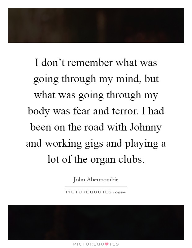 I don't remember what was going through my mind, but what was going through my body was fear and terror. I had been on the road with Johnny and working gigs and playing a lot of the organ clubs Picture Quote #1