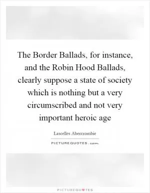 The Border Ballads, for instance, and the Robin Hood Ballads, clearly suppose a state of society which is nothing but a very circumscribed and not very important heroic age Picture Quote #1