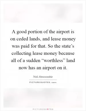 A good portion of the airport is on ceded lands, and lease money was paid for that. So the state’s collecting lease money because all of a sudden “worthless” land now has an airport on it Picture Quote #1