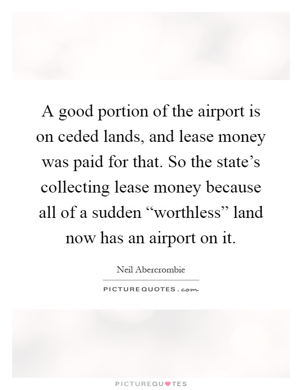 A good portion of the airport is on ceded lands, and lease money was paid for that. So the state's collecting lease money because all of a sudden “worthless” land now has an airport on it Picture Quote #1