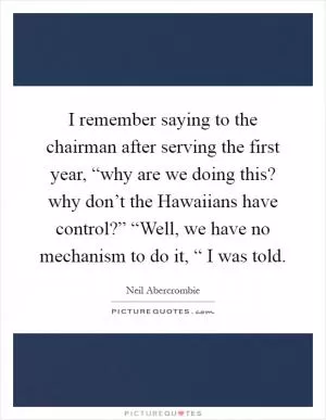 I remember saying to the chairman after serving the first year, “why are we doing this? why don’t the Hawaiians have control?” “Well, we have no mechanism to do it, “ I was told Picture Quote #1