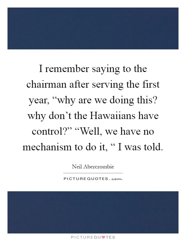 I remember saying to the chairman after serving the first year, “why are we doing this? why don't the Hawaiians have control?” “Well, we have no mechanism to do it, “ I was told Picture Quote #1