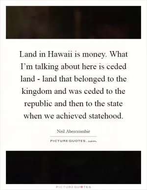 Land in Hawaii is money. What I’m talking about here is ceded land - land that belonged to the kingdom and was ceded to the republic and then to the state when we achieved statehood Picture Quote #1