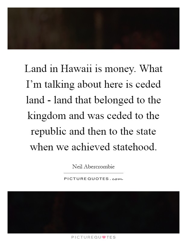 Land in Hawaii is money. What I'm talking about here is ceded land - land that belonged to the kingdom and was ceded to the republic and then to the state when we achieved statehood Picture Quote #1