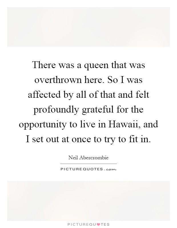 There was a queen that was overthrown here. So I was affected by all of that and felt profoundly grateful for the opportunity to live in Hawaii, and I set out at once to try to fit in Picture Quote #1