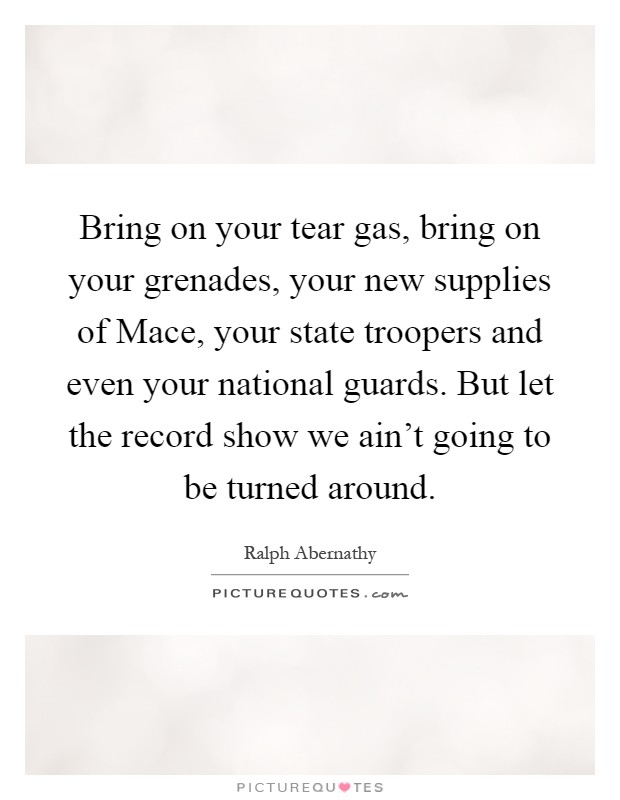 Bring on your tear gas, bring on your grenades, your new supplies of Mace, your state troopers and even your national guards. But let the record show we ain't going to be turned around Picture Quote #1