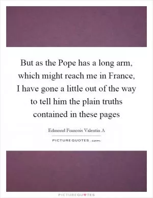 But as the Pope has a long arm, which might reach me in France, I have gone a little out of the way to tell him the plain truths contained in these pages Picture Quote #1