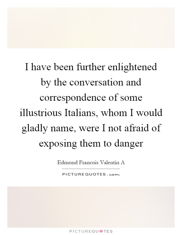 I have been further enlightened by the conversation and correspondence of some illustrious Italians, whom I would gladly name, were I not afraid of exposing them to danger Picture Quote #1