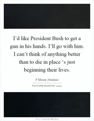 I’d like President Bush to get a gun in his hands. I’ll go with him. I can’t think of anything better than to die in place ‘s just beginning their lives Picture Quote #1
