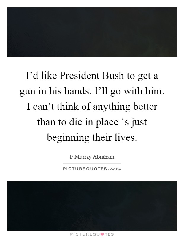 I'd like President Bush to get a gun in his hands. I'll go with him. I can't think of anything better than to die in place ‘s just beginning their lives Picture Quote #1