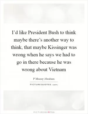 I’d like President Bush to think maybe there’s another way to think, that maybe Kissinger was wrong when he says we had to go in there because he was wrong about Vietnam Picture Quote #1