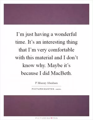 I’m just having a wonderful time. It’s an interesting thing that I’m very comfortable with this material and I don’t know why. Maybe it’s because I did MacBeth Picture Quote #1