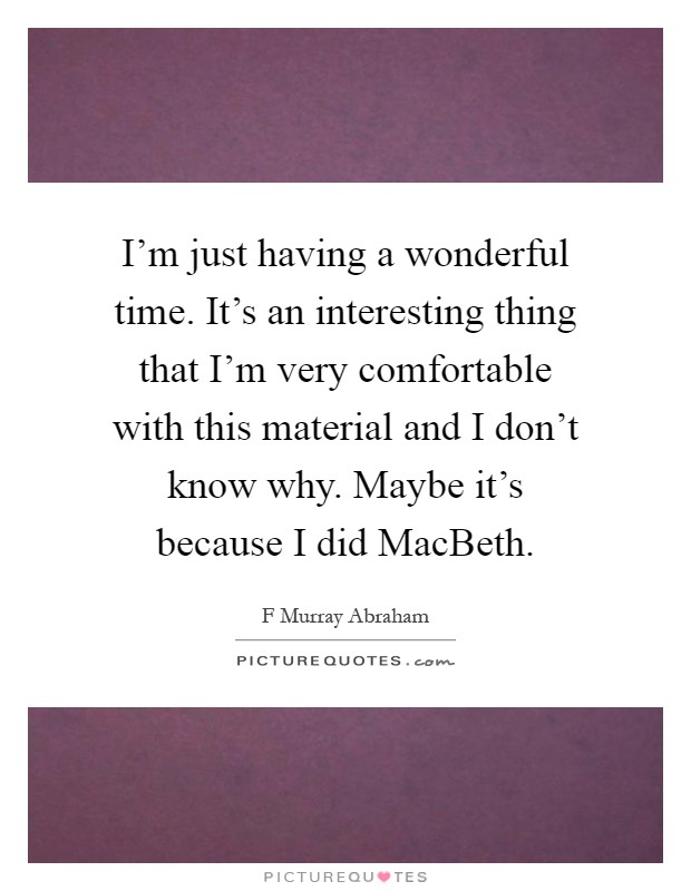 I'm just having a wonderful time. It's an interesting thing that I'm very comfortable with this material and I don't know why. Maybe it's because I did MacBeth Picture Quote #1