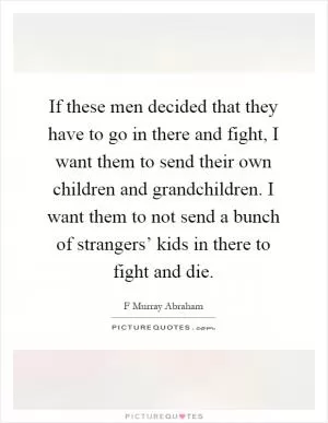 If these men decided that they have to go in there and fight, I want them to send their own children and grandchildren. I want them to not send a bunch of strangers’ kids in there to fight and die Picture Quote #1