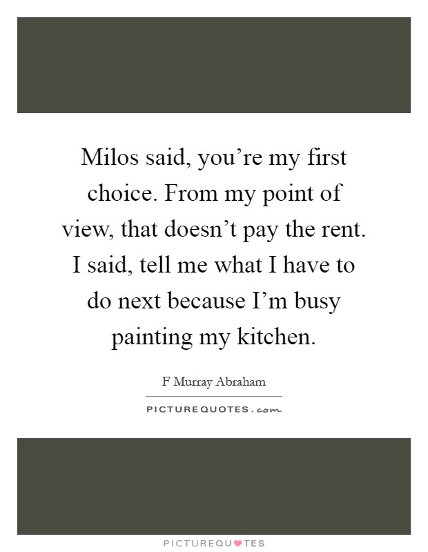 Milos said, you're my first choice. From my point of view, that doesn't pay the rent. I said, tell me what I have to do next because I'm busy painting my kitchen Picture Quote #1