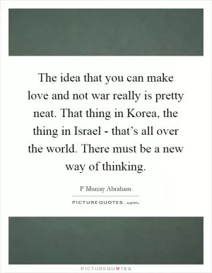 The idea that you can make love and not war really is pretty neat. That thing in Korea, the thing in Israel - that’s all over the world. There must be a new way of thinking Picture Quote #1