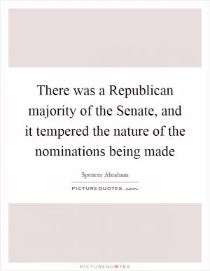 There was a Republican majority of the Senate, and it tempered the nature of the nominations being made Picture Quote #1