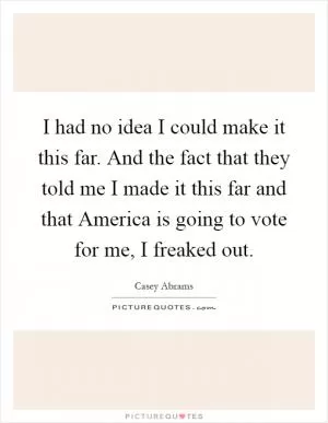 I had no idea I could make it this far. And the fact that they told me I made it this far and that America is going to vote for me, I freaked out Picture Quote #1