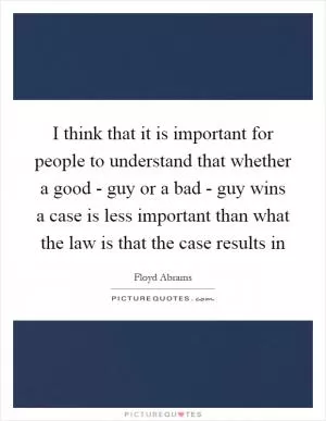 I think that it is important for people to understand that whether a good - guy or a bad - guy wins a case is less important than what the law is that the case results in Picture Quote #1