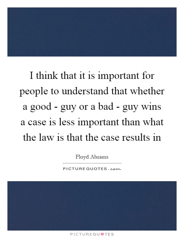 I think that it is important for people to understand that whether a good - guy or a bad - guy wins a case is less important than what the law is that the case results in Picture Quote #1