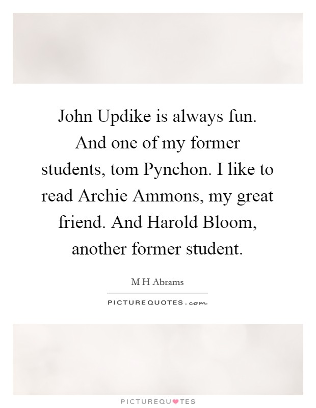 John Updike is always fun. And one of my former students, tom Pynchon. I like to read Archie Ammons, my great friend. And Harold Bloom, another former student Picture Quote #1