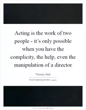Acting is the work of two people - it’s only possible when you have the complicity, the help, even the manipulation of a director Picture Quote #1