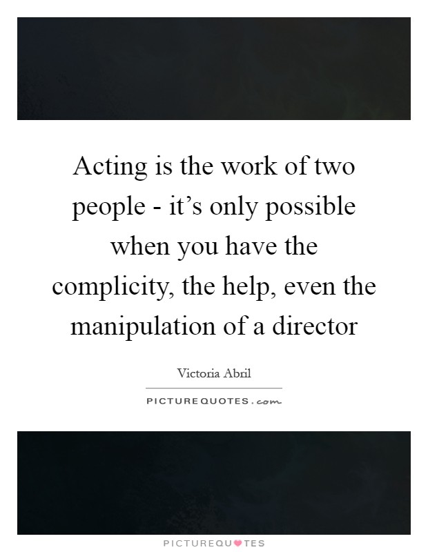 Acting is the work of two people - it's only possible when you have the complicity, the help, even the manipulation of a director Picture Quote #1