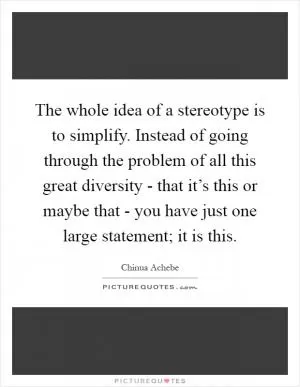 The whole idea of a stereotype is to simplify. Instead of going through the problem of all this great diversity - that it’s this or maybe that - you have just one large statement; it is this Picture Quote #1