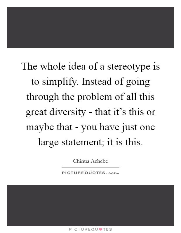 The whole idea of a stereotype is to simplify. Instead of going through the problem of all this great diversity - that it's this or maybe that - you have just one large statement; it is this Picture Quote #1