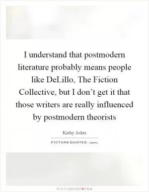 I understand that postmodern literature probably means people like DeLillo, The Fiction Collective, but I don’t get it that those writers are really influenced by postmodern theorists Picture Quote #1