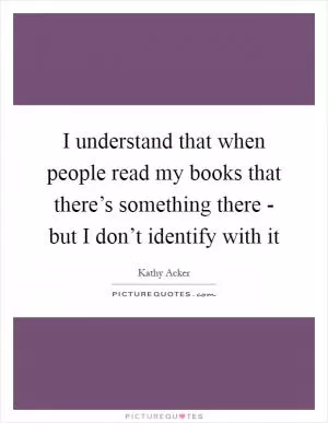 I understand that when people read my books that there’s something there - but I don’t identify with it Picture Quote #1
