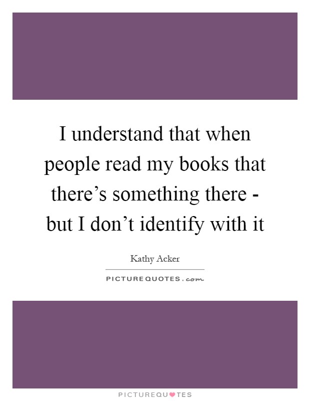 I understand that when people read my books that there's something there - but I don't identify with it Picture Quote #1