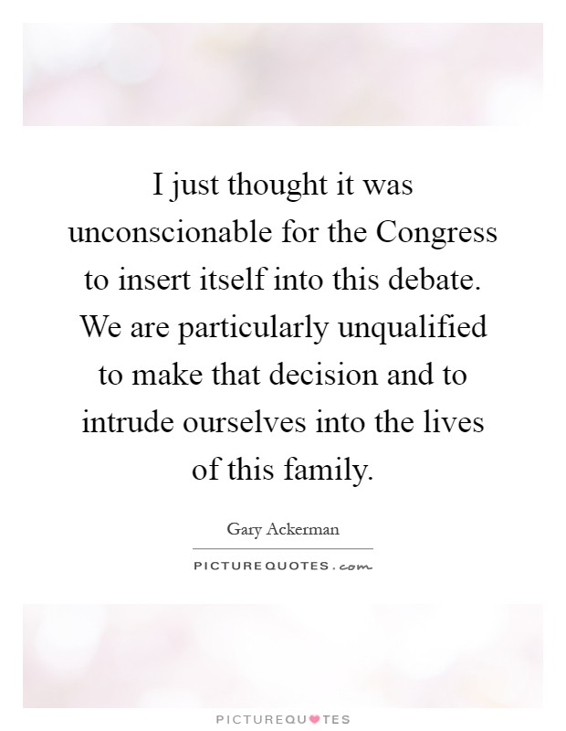 I just thought it was unconscionable for the Congress to insert itself into this debate. We are particularly unqualified to make that decision and to intrude ourselves into the lives of this family Picture Quote #1