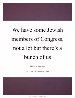 We have some Jewish members of Congress, not a lot but there’s a bunch of us Picture Quote #1