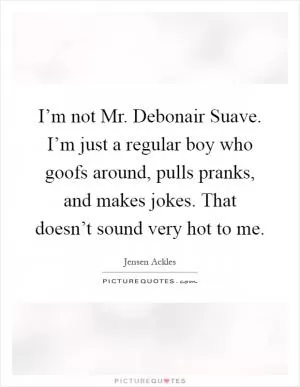 I’m not Mr. Debonair Suave. I’m just a regular boy who goofs around, pulls pranks, and makes jokes. That doesn’t sound very hot to me Picture Quote #1